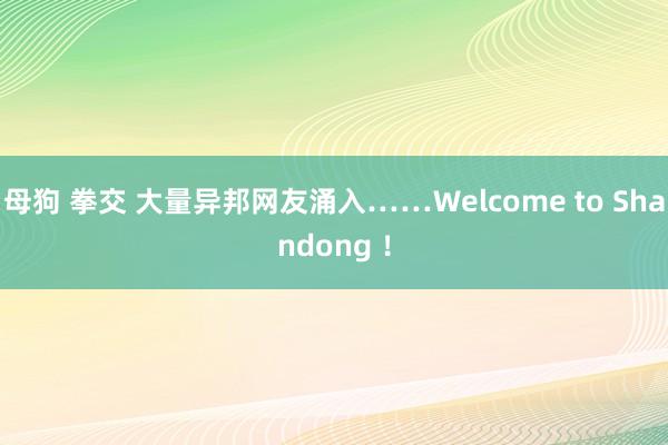 母狗 拳交 大量异邦网友涌入……Welcome to Shandong ！