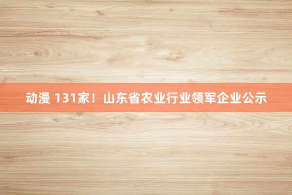 动漫 131家！山东省农业行业领军企业公示
