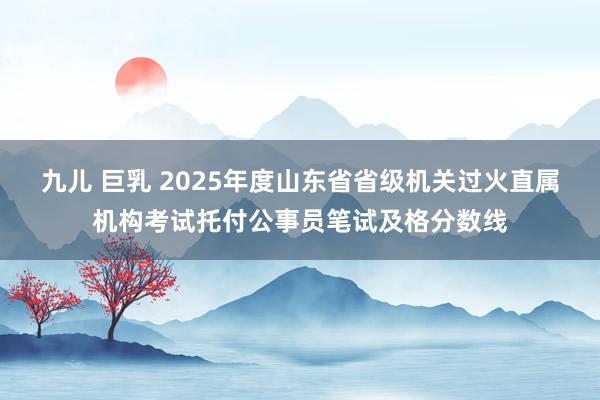 九儿 巨乳 2025年度山东省省级机关过火直属机构考试托付公事员笔试及格分数线