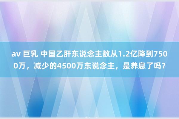 av 巨乳 中国乙肝东说念主数从1.2亿降到7500万，减少的4500万东说念主，是养息了吗？