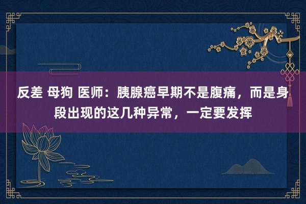 反差 母狗 医师：胰腺癌早期不是腹痛，而是身段出现的这几种异常，一定要发挥