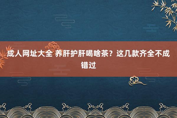 成人网址大全 养肝护肝喝啥茶？这几款齐全不成错过
