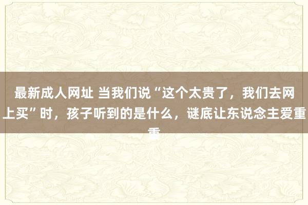 最新成人网址 当我们说“这个太贵了，我们去网上买”时，孩子听到的是什么，谜底让东说念主爱重