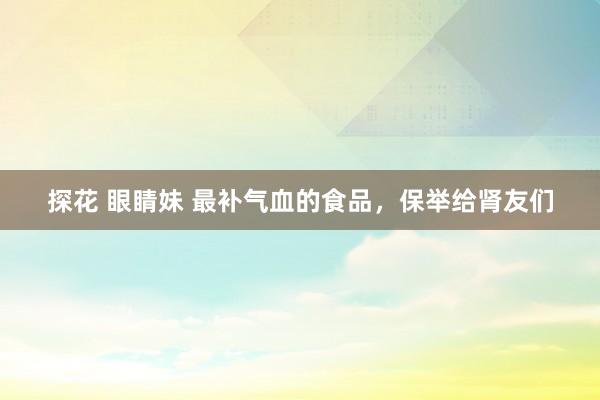 探花 眼睛妹 最补气血的食品，保举给肾友们