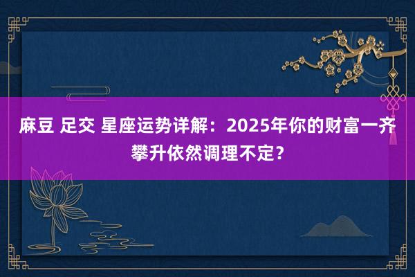 麻豆 足交 星座运势详解：2025年你的财富一齐攀升依然调理不定？