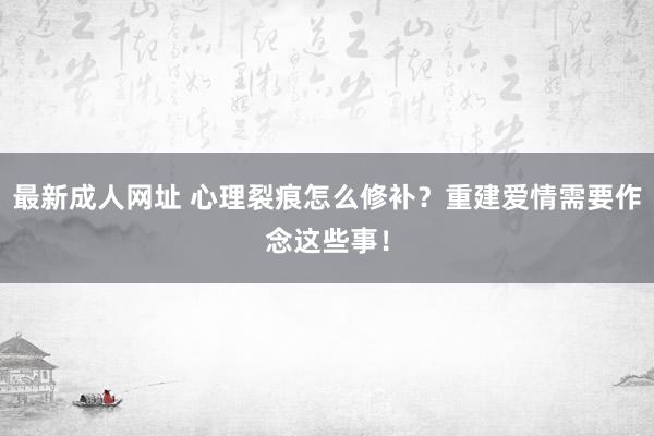 最新成人网址 心理裂痕怎么修补？重建爱情需要作念这些事！