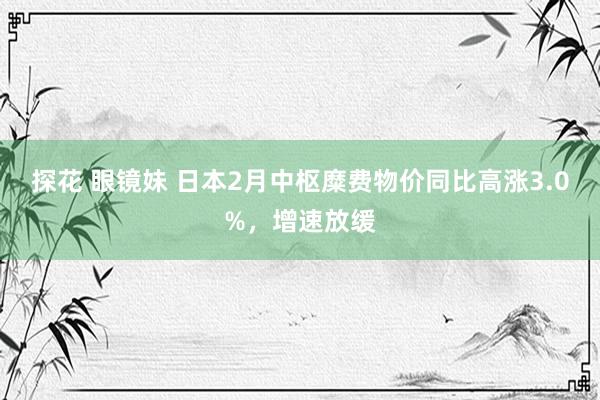 探花 眼镜妹 日本2月中枢糜费物价同比高涨3.0%，增速放缓