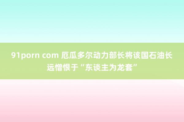 91porn com 厄瓜多尔动力部长将该国石油长远憎恨于“东谈主为龙套”
