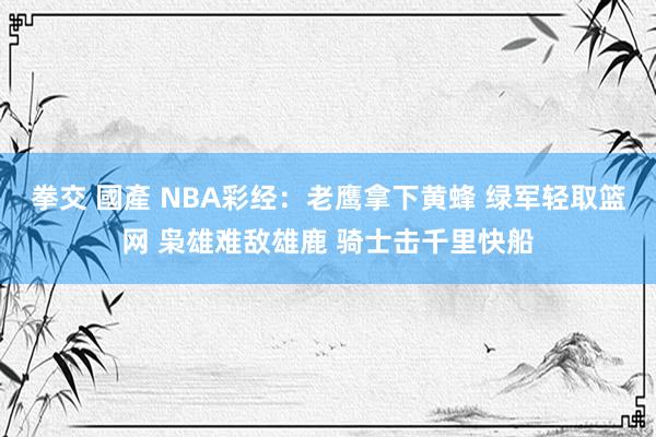 拳交 國產 NBA彩经：老鹰拿下黄蜂 绿军轻取篮网 枭雄难敌雄鹿 骑士击千里快船
