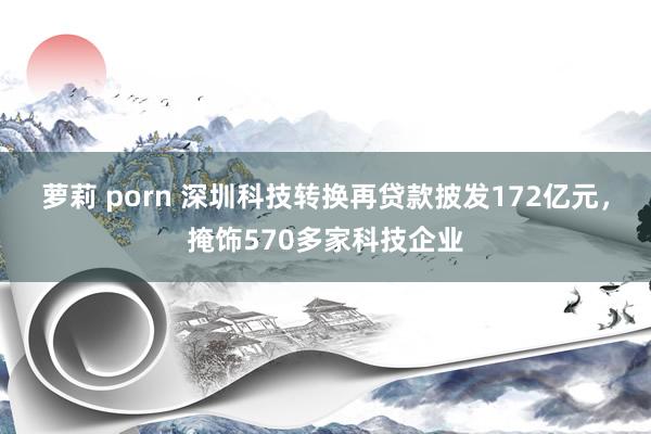 萝莉 porn 深圳科技转换再贷款披发172亿元，掩饰570多家科技企业