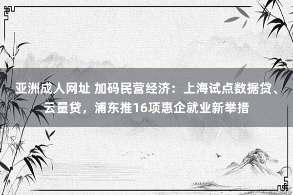 亚洲成人网址 加码民营经济：上海试点数据贷、云量贷，浦东推16项惠企就业新举措