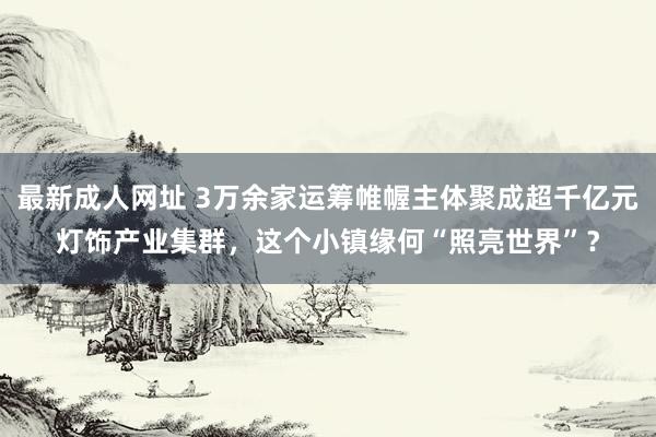 最新成人网址 3万余家运筹帷幄主体聚成超千亿元灯饰产业集群，这个小镇缘何“照亮世界”？