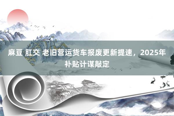 麻豆 肛交 老旧营运货车报废更新提速，2025年补贴计谋敲定