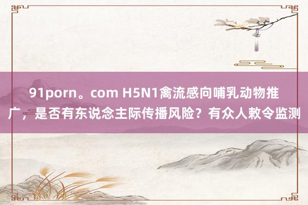 91porn。com H5N1禽流感向哺乳动物推广，是否有东说念主际传播风险？有众人敕令监测
