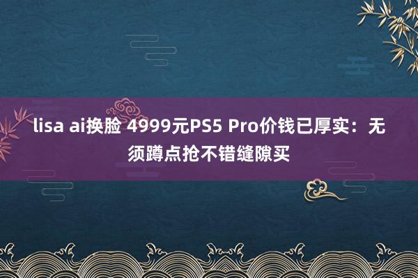 lisa ai换脸 4999元PS5 Pro价钱已厚实：无须蹲点抢不错缝隙买