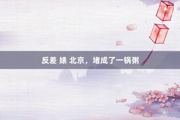 反差 婊 北京，堵成了一锅粥