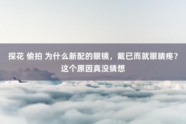 探花 偷拍 为什么新配的眼镜，戴已而就眼睛疼？这个原因真没猜想