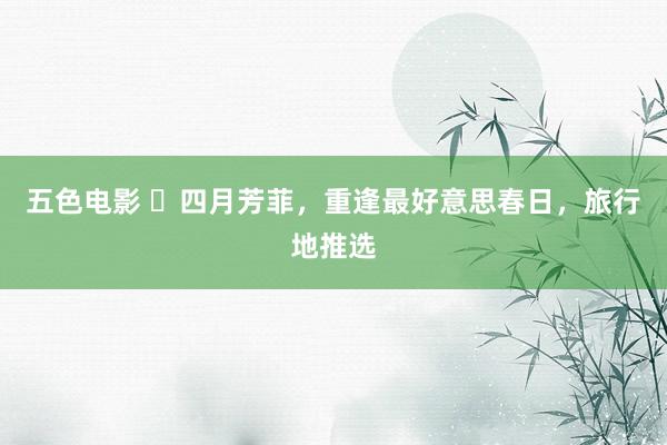 五色电影 ‌四月芳菲，重逢最好意思春日，旅行地推选