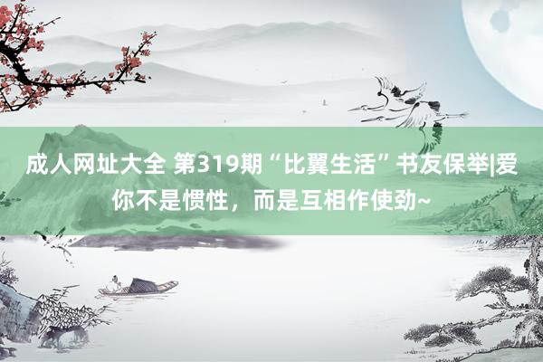 成人网址大全 第319期“比翼生活”书友保举|爱你不是惯性，而是互相作使劲~