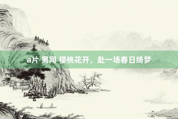 a片 男同 樱桃花开，赴一场春日绮梦
