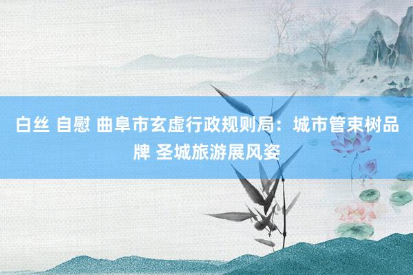 白丝 自慰 曲阜市玄虚行政规则局：城市管束树品牌 圣城旅游展风姿