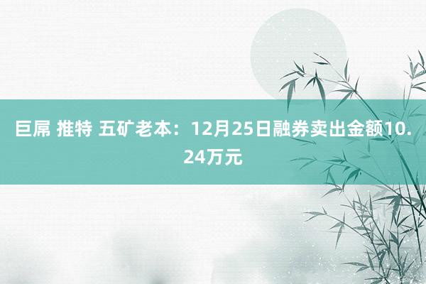 巨屌 推特 五矿老本：12月25日融券卖出金额10.24万元