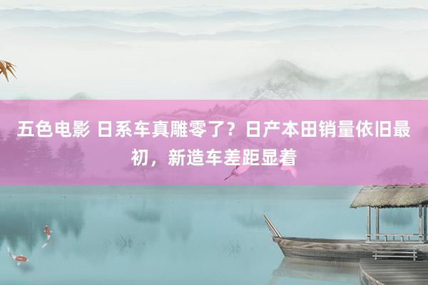 五色电影 日系车真雕零了？日产本田销量依旧最初，新造车差距显着