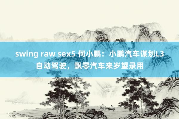 swing raw sex5 何小鹏：小鹏汽车谋划L3自动驾驶，飘零汽车来岁望录用