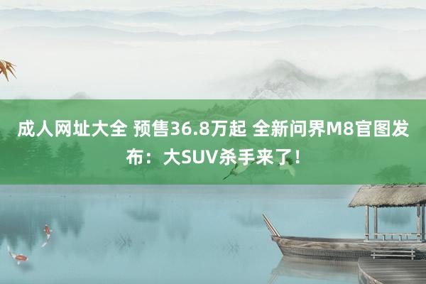 成人网址大全 预售36.8万起 全新问界M8官图发布：大SUV杀手来了！