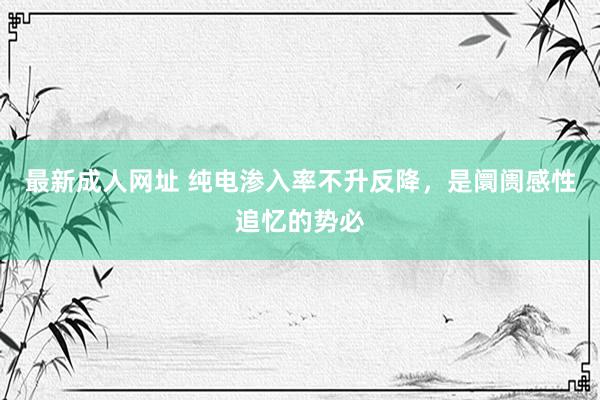最新成人网址 纯电渗入率不升反降，是阛阓感性追忆的势必