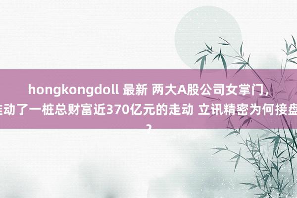hongkongdoll 最新 两大A股公司女掌门，推动了一桩总财富近370亿元的走动 立讯精密为何接盘？