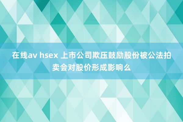 在线av hsex 上市公司欺压鼓励股份被公法拍卖会对股价形成影响么