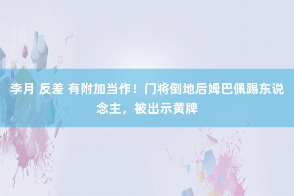 李月 反差 有附加当作！门将倒地后姆巴佩踢东说念主，被出示黄牌