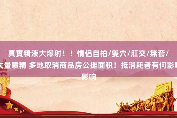 真實精液大爆射！！情侶自拍/雙穴/肛交/無套/大量噴精 多地取消商品房公摊面积！抵消耗者有何影响