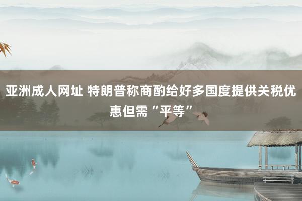 亚洲成人网址 特朗普称商酌给好多国度提供关税优惠但需“平等”