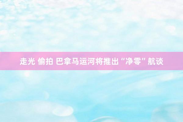 走光 偷拍 巴拿马运河将推出“净零”航谈