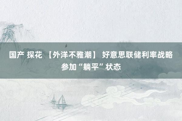 国产 探花 【外洋不雅潮】 好意思联储利率战略参加“躺平”状态