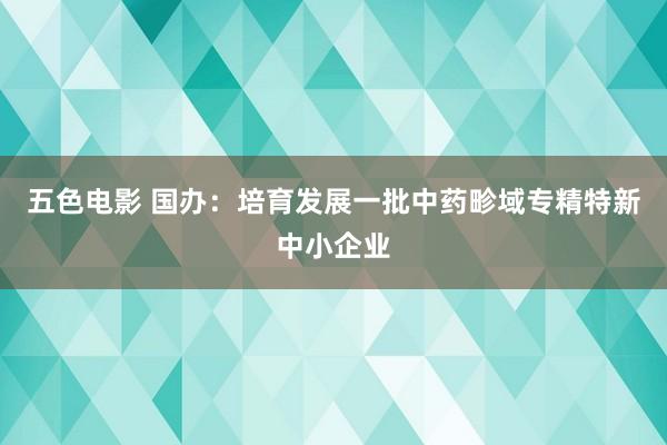 五色电影 国办：培育发展一批中药畛域专精特新中小企业