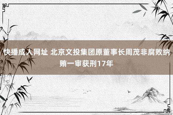 快播成人网址 北京文投集团原董事长周茂非腐败纳贿一审获刑17年