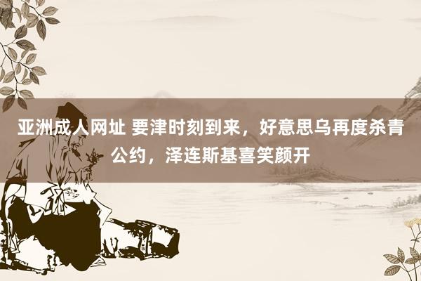 亚洲成人网址 要津时刻到来，好意思乌再度杀青公约，泽连斯基喜笑颜开