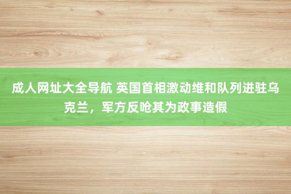 成人网址大全导航 英国首相激动维和队列进驻乌克兰，军方反呛其为政事造假