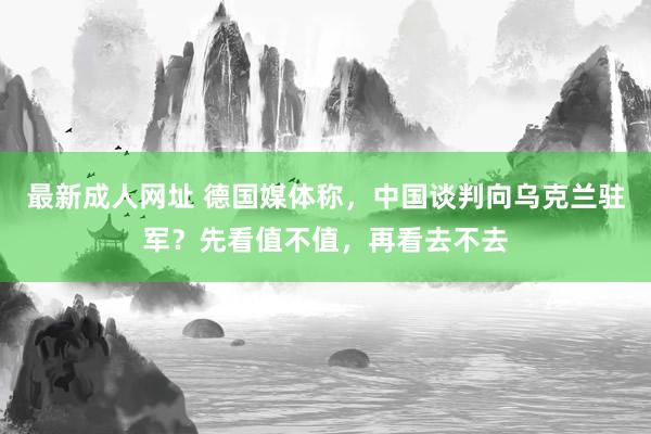 最新成人网址 德国媒体称，中国谈判向乌克兰驻军？先看值不值，再看去不去