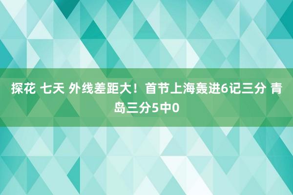 探花 七天 外线差距大！首节上海轰进6记三分 青岛三分5中0