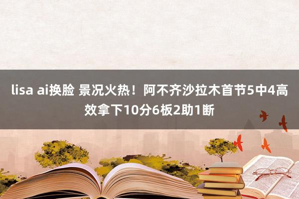 lisa ai换脸 景况火热！阿不齐沙拉木首节5中4高效拿下10分6板2助1断