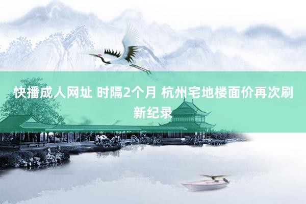 快播成人网址 时隔2个月 杭州宅地楼面价再次刷新纪录