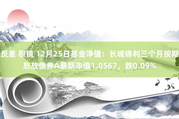 反差 眼镜 12月25日基金净值：长城锦利三个月按期怒放债券A最新净值1.0567，跌0.09%