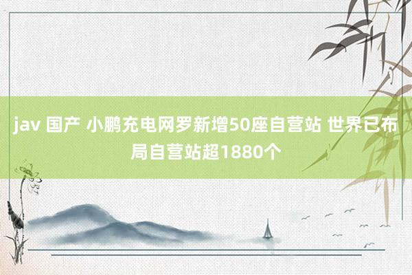 jav 国产 小鹏充电网罗新增50座自营站 世界已布局自营站超1880个