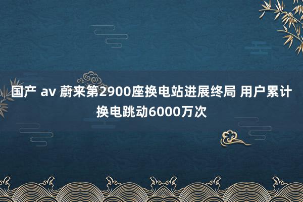 国产 av 蔚来第2900座换电站进展终局 用户累计换电跳动6000万次