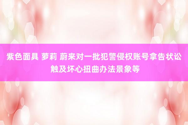 紫色面具 萝莉 蔚来对一批犯警侵权账号拿告状讼 触及坏心扭曲办法景象等