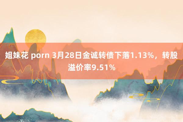 姐妹花 porn 3月28日金诚转债下落1.13%，转股溢价率9.51%